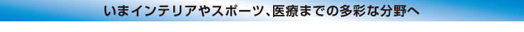 いまインテリアやスポーツ、医療までの多彩な分野へ